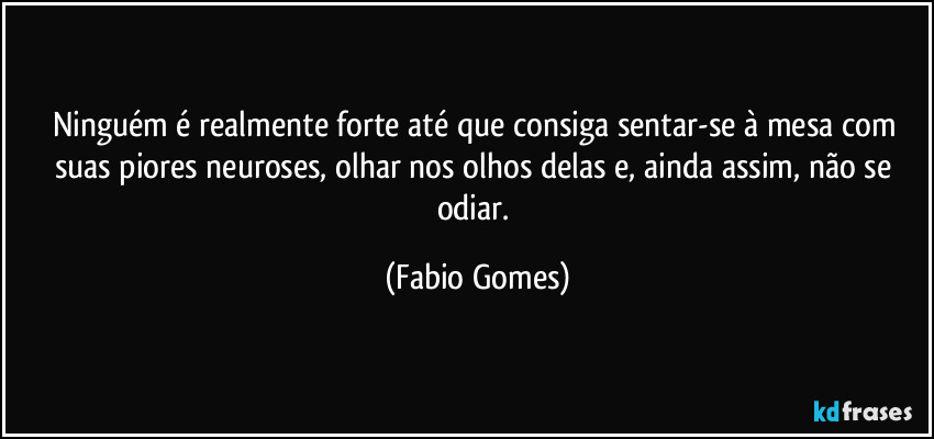 Ninguém é realmente forte até que consiga sentar-se à mesa com suas piores neuroses, olhar nos olhos delas e, ainda assim, não se odiar. (Fabio Gomes)
