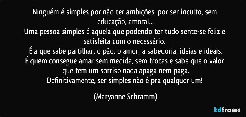 Ninguém é simples por não ter ambições, por ser inculto, sem educação, amoral...
Uma pessoa simples é aquela que podendo ter tudo sente-se feliz e satisfeita com o necessário. 
É a que sabe partilhar, o pão, o amor, a sabedoria, ideias e ideais.
É quem consegue amar sem medida, sem trocas e sabe que o valor que tem um sorriso nada apaga nem paga.
Definitivamente, ser simples não é pra qualquer um! (Maryanne Schramm)