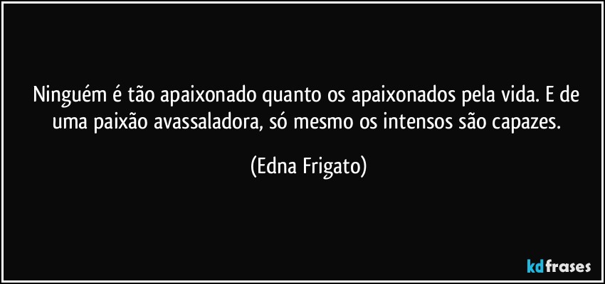 Ninguém é tão apaixonado quanto os apaixonados pela vida. E de uma paixão avassaladora, só mesmo os intensos são capazes. (Edna Frigato)