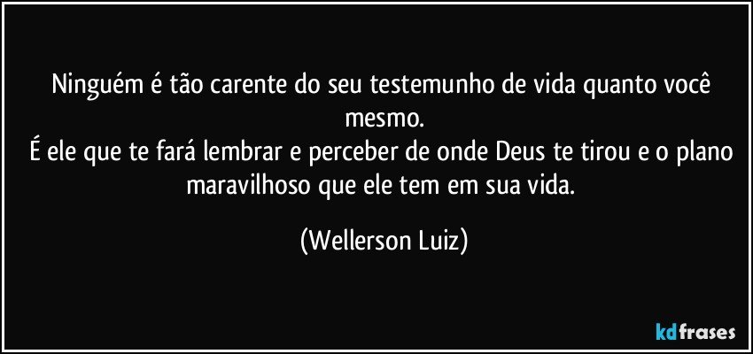 Ninguém é tão carente do seu testemunho de vida quanto você mesmo.
É ele que te fará lembrar e perceber de onde Deus te tirou e o plano maravilhoso que ele tem em sua vida. (Wellerson Luiz)