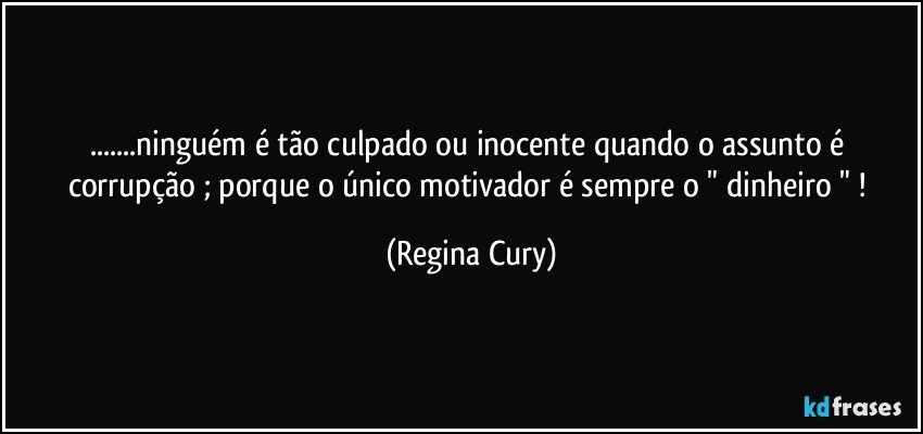 ...ninguém é tão culpado ou  inocente quando o assunto é corrupção ; porque o único motivador  é sempre o " dinheiro " ! (Regina Cury)