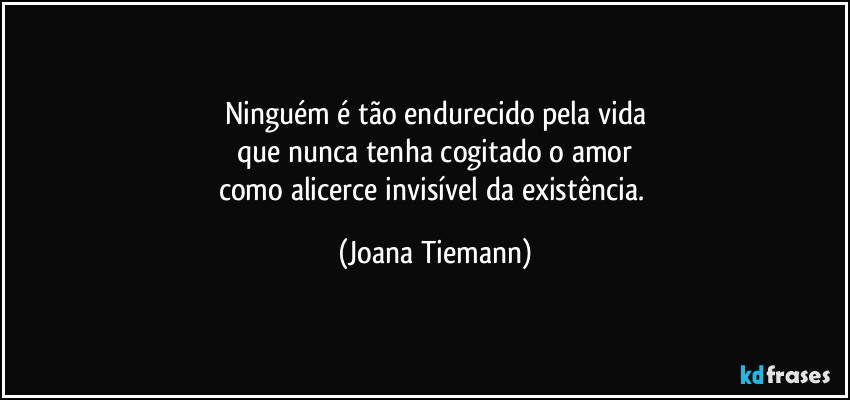 Ninguém é tão endurecido pela vida
que nunca tenha cogitado o amor
como alicerce invisível da existência. (Joana Tiemann)