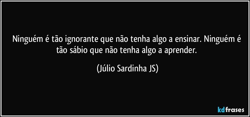 Ninguém é tão ignorante que não tenha algo a ensinar. Ninguém é tão sábio que não tenha algo a aprender. (Júlio Sardinha JS)