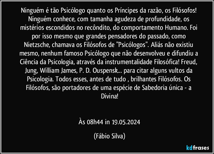 Ninguém é tão Psicólogo quanto os Príncipes da razão, os Filósofos! Ninguém conhece, com tamanha agudeza de profundidade, os mistérios escondidos no recôndito, do comportamento Humano. Foi por isso mesmo que grandes pensadores do passado, como Nietzsche, chamava os Filósofos de "Psicólogos". Aliás não existiu mesmo, nenhum famoso Psicólogo que não desenvolveu e difundiu a Ciência da Psicologia, através da instrumentalidade Filosófica! Freud, Jung, William James, P. D. Ouspensk... para citar alguns vultos da Psicologia. Todos esses, antes de tudo , brilhantes Filósofos. Os Filósofos, são portadores de uma espécie de Sabedoria única - a Divina!


 Às 08h44 in 19.05.2024 (Fábio Silva)