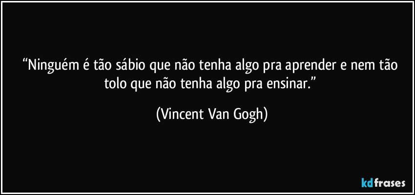 “Ninguém é tão sábio que não tenha algo pra aprender e nem tão tolo que não tenha algo pra ensinar.” (Vincent Van Gogh)