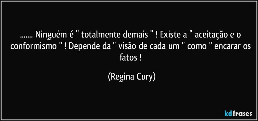 ... Ninguém é " totalmente demais "  ! Existe a " aceitação e o conformismo " ! Depende da " visão de cada um  " como " encarar os fatos ! (Regina Cury)