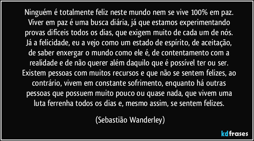 Ninguém é totalmente feliz neste mundo nem se vive 100% em paz. 
Viver em paz é uma busca diária, já que estamos experimentando provas difíceis todos os dias, que exigem muito de cada um de nós. Já a felicidade, eu a vejo como um estado de espírito, de aceitação, de saber enxergar o mundo como ele é, de contentamento com a realidade e de não querer além daquilo que é possível ter ou ser. 
Existem pessoas com muitos recursos e que não se sentem felizes, ao contrário, vivem em constante sofrimento, enquanto há outras pessoas que possuem muito pouco ou quase nada, que vivem uma luta ferrenha todos os dias e, mesmo assim, se sentem felizes. (Sebastião Wanderley)