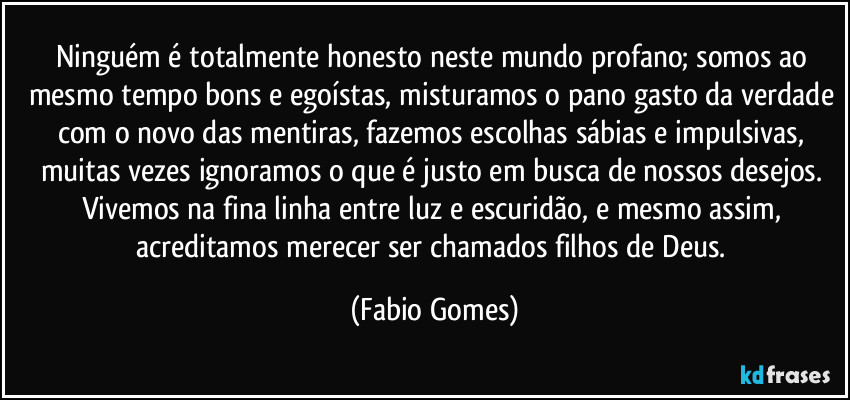 Ninguém é totalmente honesto neste mundo profano; somos ao mesmo tempo bons e egoístas, misturamos o pano gasto da verdade com o novo das mentiras, fazemos escolhas sábias e impulsivas, muitas vezes ignoramos o que é justo em busca de nossos desejos. Vivemos na fina linha entre luz e escuridão, e mesmo assim, acreditamos merecer ser chamados filhos de Deus. (Fabio Gomes)