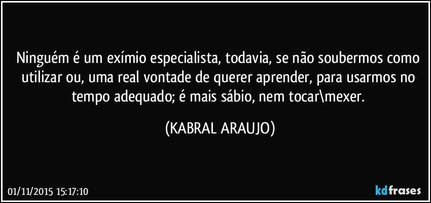 Ninguém é um exímio especialista, todavia, se não soubermos como utilizar ou, uma real vontade de querer aprender, para usarmos no tempo adequado; é mais sábio, nem tocar\mexer. (KABRAL ARAUJO)