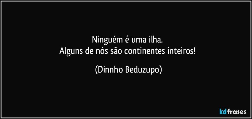 Ninguém é uma ilha. 
Alguns de nós são continentes inteiros! (Dinnho Beduzupo)