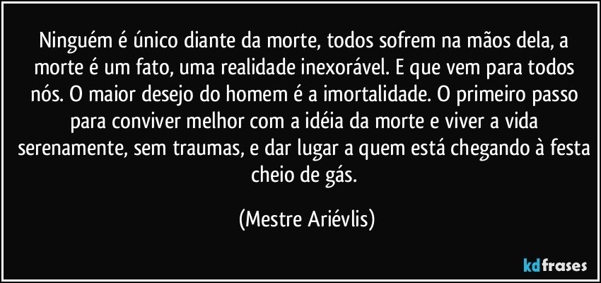 Ninguém é único diante da morte, todos sofrem na mãos dela, a morte é um fato, uma realidade inexorável. E que vem para todos nós. O maior desejo do homem é a imortalidade. O primeiro passo para conviver melhor com a idéia da morte e viver a vida serenamente, sem traumas, e dar lugar a quem está chegando à festa cheio de gás. (Mestre Ariévlis)