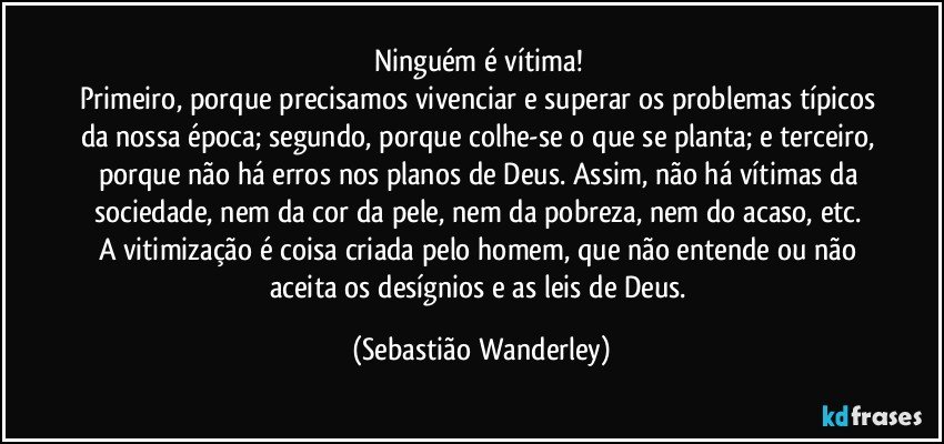 Ninguém é vítima! 
Primeiro, porque precisamos vivenciar e superar os problemas típicos da nossa época; segundo, porque colhe-se o que se planta; e terceiro, porque não há erros nos planos de Deus. Assim, não há vítimas da sociedade, nem da cor da pele, nem da pobreza, nem do acaso, etc. 
A vitimização é coisa criada pelo homem, que não entende ou não aceita os desígnios e as leis de Deus. (Sebastião Wanderley)