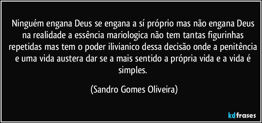 Ninguém engana Deus se engana a sí próprio mas não engana Deus na realidade a essência mariologica não tem tantas figurinhas repetidas mas tem o poder ilivianico dessa decisão onde a penitência e uma vida austera dar se a mais sentido a própria vida e a vida é simples. (Sandro Gomes Oliveira)