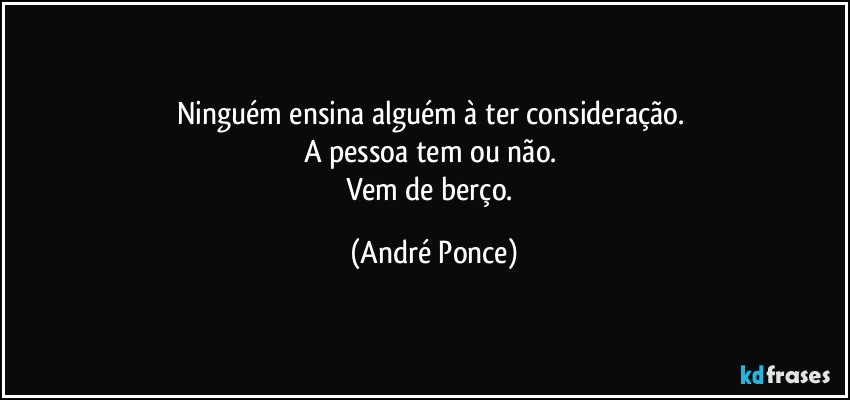 Ninguém ensina alguém à ter consideração. 
A pessoa tem ou não. 
Vem de berço. (André Ponce)