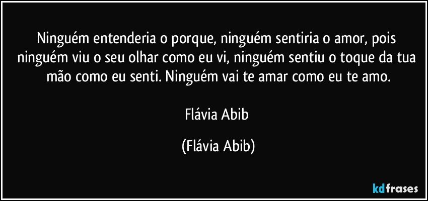 Ninguém entenderia o porque, ninguém sentiria o amor, pois ninguém viu o seu olhar como eu vi, ninguém sentiu o toque da tua mão como eu senti. Ninguém vai te amar como eu te amo.

Flávia Abib (Flávia Abib)