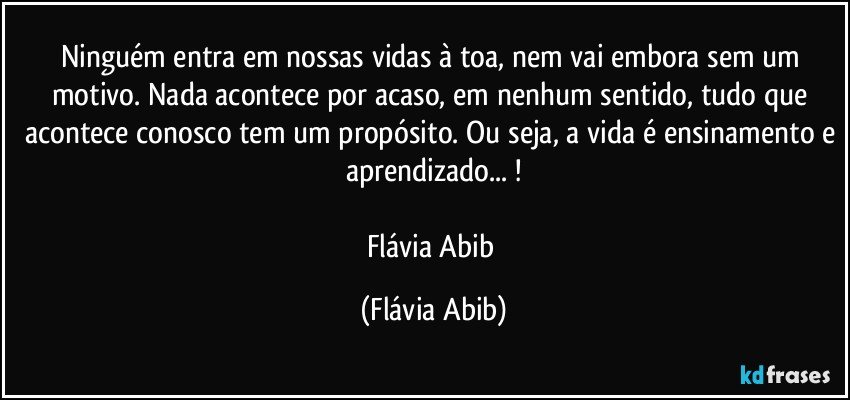 Ninguém entra em nossas vidas à toa, nem vai embora sem um motivo. Nada acontece por acaso, em nenhum sentido, tudo que acontece conosco tem um propósito. Ou seja, a vida é ensinamento e aprendizado... !

Flávia Abib (Flávia Abib)