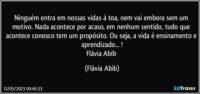 Ninguém entra em nossas vidas à toa, nem vai embora sem um motivo. Nada acontece por acaso, em nenhum sentido, tudo que acontece conosco tem um propósito. Ou seja, a vida é ensinamento e aprendizado... !
Flávia Abib (Flávia Abib)