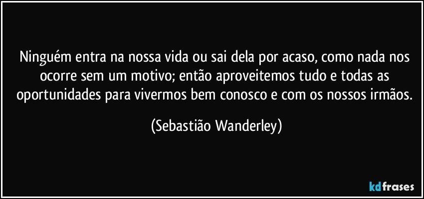 Ninguém entra na nossa vida ou sai dela por acaso, como nada nos ocorre sem um motivo; então aproveitemos tudo e todas as oportunidades para vivermos bem conosco e com os nossos irmãos. (Sebastião Wanderley)