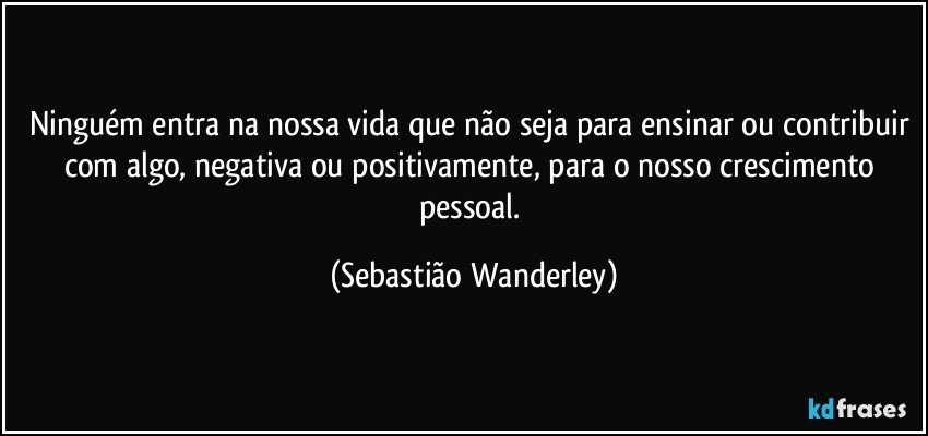 Ninguém entra na nossa vida que não seja para ensinar ou contribuir com algo, negativa ou positivamente, para o nosso crescimento pessoal. (Sebastião Wanderley)
