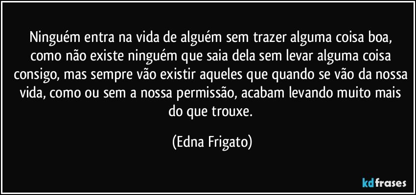 Ninguém entra na vida de alguém sem trazer alguma coisa boa, como não existe ninguém que saia dela sem levar alguma coisa consigo, mas sempre vão existir aqueles que quando se vão da nossa vida, como ou sem a nossa permissão, acabam levando muito mais do que trouxe. (Edna Frigato)