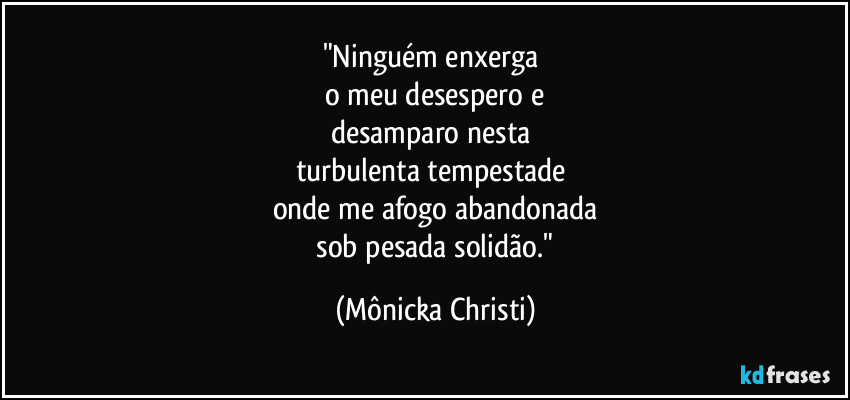 "Ninguém enxerga 
o meu desespero e
desamparo nesta 
turbulenta tempestade 
onde me afogo abandonada
 sob pesada solidão." (Mônicka Christi)