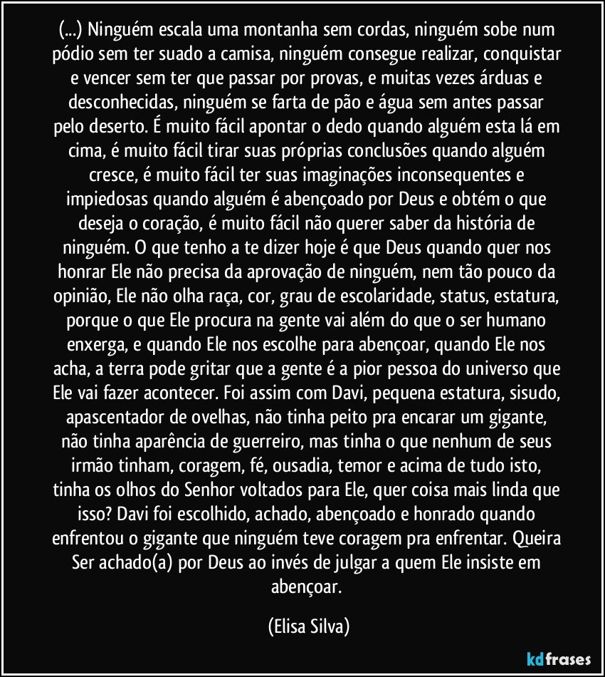 (...) Ninguém escala uma montanha sem cordas, ninguém sobe num pódio sem ter suado a camisa, ninguém consegue realizar, conquistar e vencer sem ter que passar por provas, e muitas vezes árduas e desconhecidas, ninguém se farta de pão e água sem antes passar pelo deserto. É muito fácil apontar o dedo quando alguém esta lá em cima, é muito fácil tirar suas próprias conclusões quando alguém cresce, é muito fácil ter suas imaginações inconsequentes e impiedosas quando alguém é abençoado por Deus e obtém o que deseja o coração, é muito fácil não querer saber da história de ninguém. O que tenho a te dizer hoje é que Deus quando quer nos honrar Ele não precisa da aprovação de ninguém, nem tão pouco da opinião, Ele não olha raça, cor, grau de escolaridade, status, estatura, porque o que Ele procura na gente vai além do que o ser humano enxerga, e quando Ele nos escolhe para abençoar, quando Ele nos acha, a terra pode gritar que a gente é a pior pessoa do universo que Ele vai fazer acontecer. Foi assim com Davi, pequena estatura, sisudo, apascentador de ovelhas, não tinha peito pra encarar um gigante, não tinha aparência de guerreiro, mas tinha o que nenhum de seus irmão tinham, coragem, fé, ousadia, temor e acima de tudo isto, tinha os olhos do Senhor voltados para Ele, quer coisa mais linda que isso? Davi foi escolhido, achado, abençoado e honrado quando enfrentou o gigante que ninguém teve coragem pra enfrentar. Queira Ser achado(a) por Deus ao invés de julgar a quem Ele insiste em abençoar. (Elisa Silva)