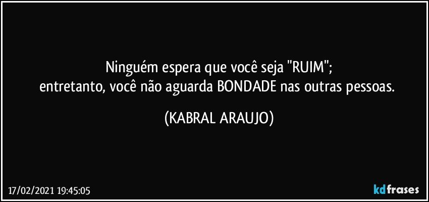 Ninguém espera que você seja "RUIM";
entretanto, você não aguarda BONDADE nas outras pessoas. (KABRAL ARAUJO)