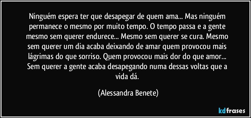 Ninguém espera ter que desapegar de quem ama... Mas ninguém permanece o mesmo por muito tempo. O tempo passa e a gente mesmo sem querer endurece... Mesmo sem querer se cura. Mesmo sem querer um dia acaba deixando de amar quem provocou mais lágrimas do que sorriso. Quem provocou mais dor do que amor... Sem querer a gente acaba desapegando numa dessas voltas que a vida dá. (Alessandra Benete)