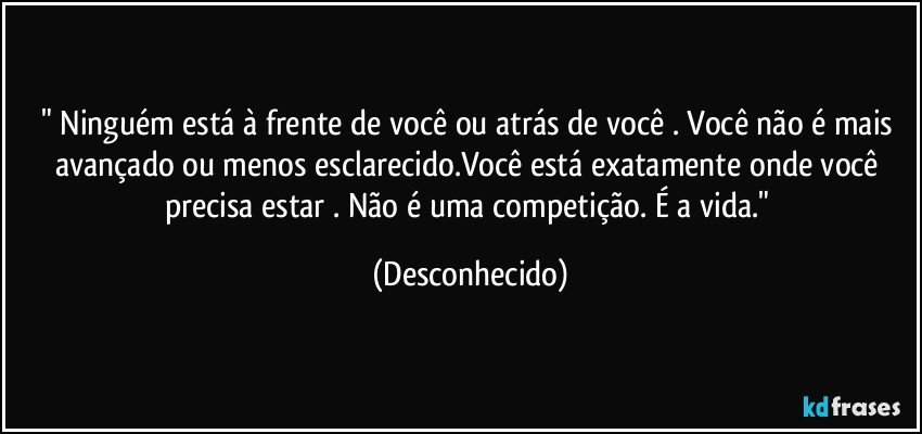 " Ninguém está à frente de você ou atrás de você . Você não é mais avançado ou menos esclarecido.Você está exatamente onde você precisa estar . Não é uma competição. É a vida." (Desconhecido)