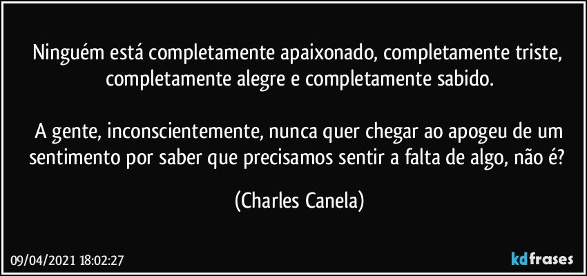 Ninguém está completamente apaixonado, completamente triste, completamente alegre e completamente sabido.

 A gente, inconscientemente, nunca quer chegar ao apogeu de um sentimento por saber que precisamos sentir a falta de algo, não é? (Charles Canela)