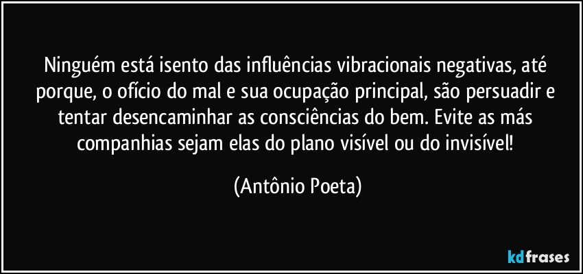 Ninguém está isento das influências vibracionais negativas, até porque, o ofício do mal e sua ocupação principal, são persuadir e tentar desencaminhar as consciências do bem. Evite as más companhias sejam elas do plano visível ou do invisível! (Antônio Poeta)