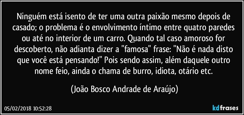 Ninguém está isento de ter uma outra paixão mesmo depois de casado; o problema é o envolvimento íntimo  entre quatro paredes ou até no interior de um carro. Quando tal caso amoroso for descoberto, não adianta dizer a "famosa" frase: "Não é nada disto que você está pensando!" Pois sendo assim, além daquele outro nome feio, ainda o chama de burro, idiota, otário etc. (João Bosco Andrade de Araújo)