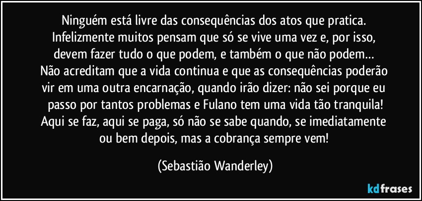 Ninguém está livre das consequências dos atos que pratica. Infelizmente muitos pensam que só se vive uma vez e, por isso, devem fazer tudo o que podem, e também o que não podem… 
Não acreditam que a vida continua e que as consequências poderão vir em uma outra encarnação, quando irão dizer: não sei porque eu passo por tantos problemas e Fulano tem uma vida tão tranquila!
Aqui se faz, aqui se paga, só não se sabe quando, se imediatamente ou bem depois, mas a cobrança sempre vem! (Sebastião Wanderley)