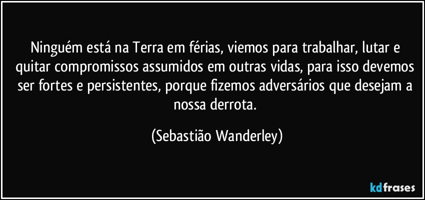 Ninguém está na Terra em férias, viemos para trabalhar, lutar e quitar compromissos assumidos em outras vidas, para isso devemos ser fortes e persistentes, porque fizemos adversários que desejam a nossa derrota. (Sebastião Wanderley)