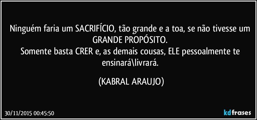 Ninguém faria um SACRIFÍCIO, tão grande e a toa, se não tivesse um GRANDE PROPÓSITO. 
Somente basta CRER e, as demais cousas, ELE pessoalmente te ensinará\livrará. (KABRAL ARAUJO)