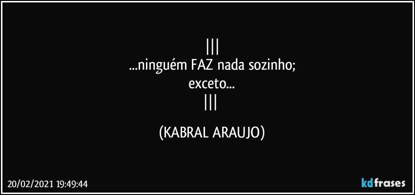 
...ninguém FAZ nada sozinho;
exceto...
 (KABRAL ARAUJO)