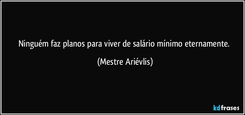 Ninguém faz planos para viver de salário mínimo eternamente. (Mestre Ariévlis)