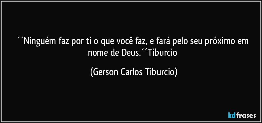 ´´Ninguém faz por ti o que você faz, e fará pelo seu próximo em nome de Deus.´´Tiburcio (Gerson Carlos Tiburcio)