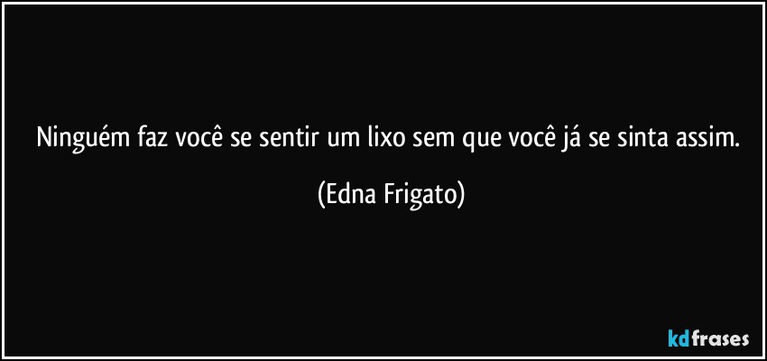 Ninguém faz você se sentir um lixo sem que você  já se sinta assim. (Edna Frigato)