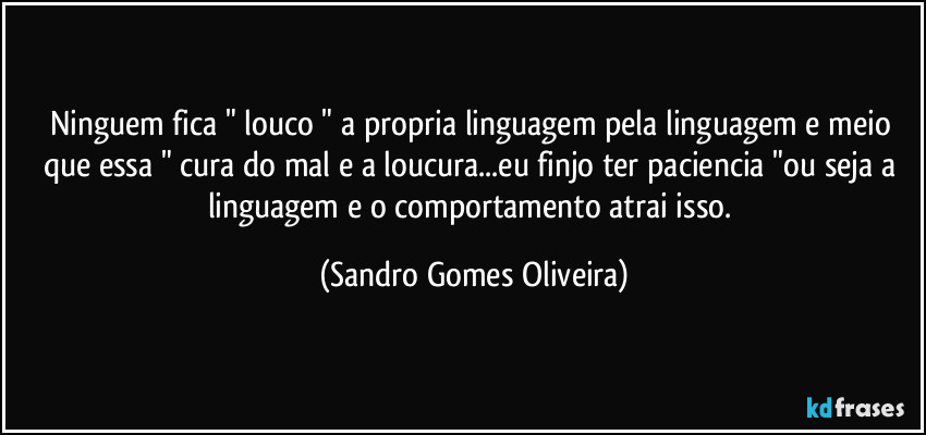 Ninguem fica " louco " a propria linguagem pela linguagem e meio que essa " cura do mal e a loucura...eu finjo ter paciencia "ou seja a linguagem e o comportamento atrai isso. (Sandro Gomes Oliveira)