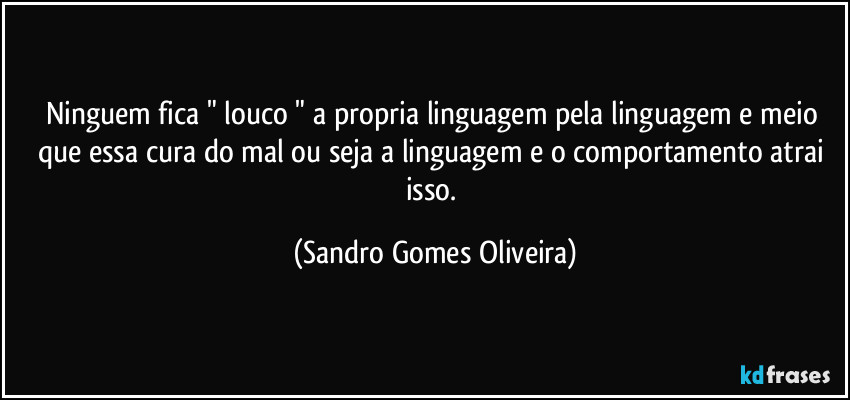 Ninguem fica " louco " a propria linguagem pela linguagem e meio que essa cura do mal ou seja a linguagem e o comportamento atrai isso. (Sandro Gomes Oliveira)