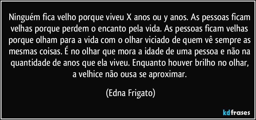 Ninguém fica velho porque viveu X anos ou y anos. As pessoas ficam velhas porque perdem o encanto pela vida. As pessoas ficam velhas porque olham para a vida com o olhar viciado de quem vê sempre as mesmas coisas. É no olhar que mora a idade de uma pessoa  e não na quantidade de anos que ela  viveu. Enquanto houver brilho no olhar, a velhice não ousa se aproximar. (Edna Frigato)