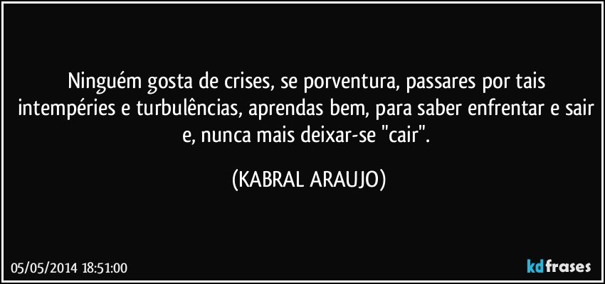 Ninguém gosta de crises, se porventura, passares por tais intempéries e turbulências, aprendas bem, para saber enfrentar e sair e, nunca mais deixar-se "cair". (KABRAL ARAUJO)