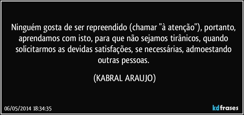 Ninguém gosta de ser repreendido (chamar "à atenção"), portanto, aprendamos com isto, para que não sejamos tirânicos, quando solicitarmos as devidas satisfações, se necessárias, admoestando outras pessoas. (KABRAL ARAUJO)