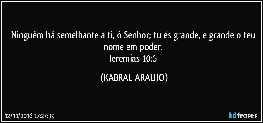 Ninguém há semelhante a ti, ó Senhor; tu és grande, e grande o teu nome em poder. 
Jeremias 10:6 (KABRAL ARAUJO)
