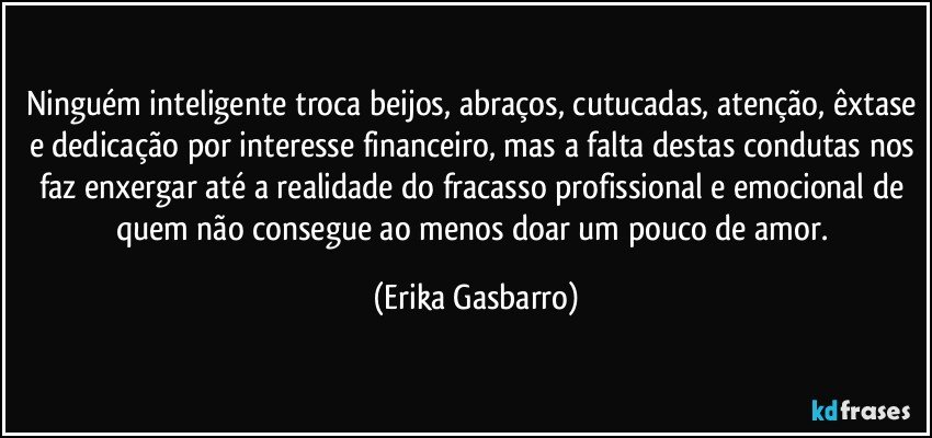 Ninguém inteligente troca beijos, abraços, cutucadas, atenção, êxtase e dedicação por interesse financeiro, mas a falta destas condutas nos faz enxergar até a realidade do fracasso profissional e emocional de quem não consegue ao menos doar um pouco de amor. (Erika Gasbarro)