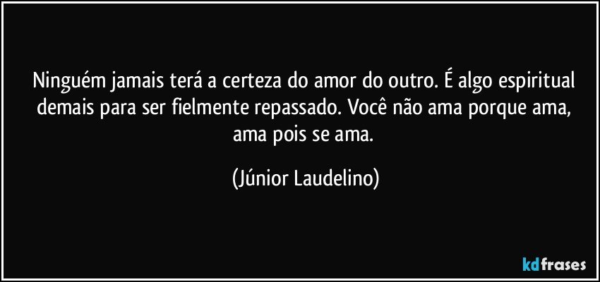 Ninguém jamais terá a certeza do amor do outro. É algo espiritual demais para ser fielmente repassado. Você não ama porque ama, ama pois se ama. (Júnior Laudelino)