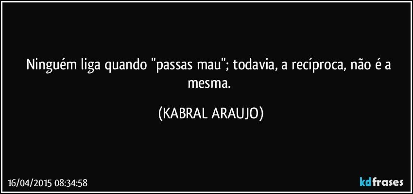 Ninguém liga quando "passas mau"; todavia, a recíproca, não é a mesma. (KABRAL ARAUJO)