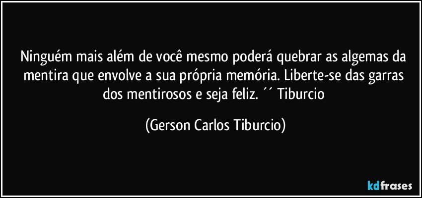 Ninguém mais além de você mesmo poderá quebrar as algemas da mentira que envolve a sua própria memória. Liberte-se das garras dos mentirosos e seja feliz. ´´ Tiburcio (Gerson Carlos Tiburcio)