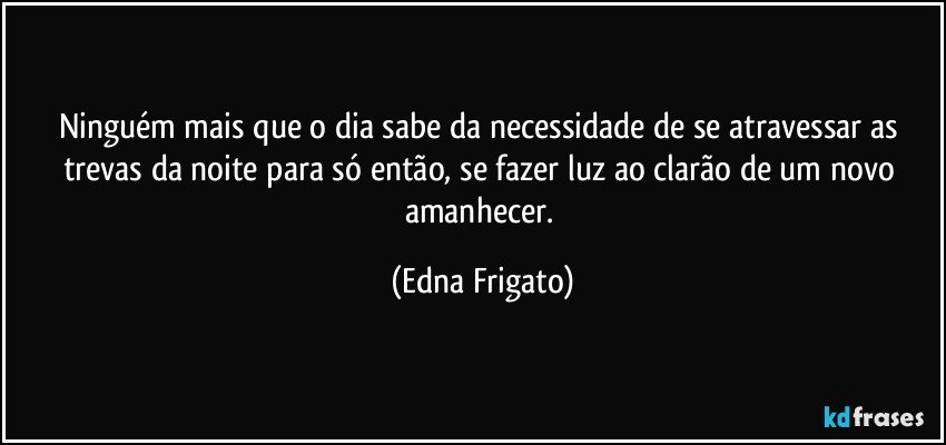 Ninguém mais que o dia sabe da necessidade de se atravessar as trevas da noite para só então, se fazer luz ao clarão de um novo amanhecer. (Edna Frigato)